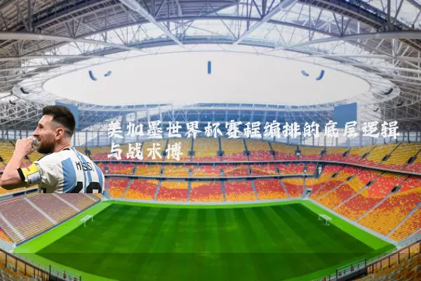 美加墨世界杯赛程编排的底层逻辑与战术博弈