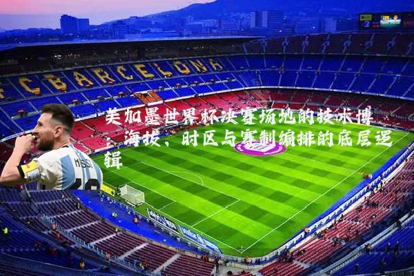 美加墨世界杯决赛场地的技术博弈：海拔、时区与赛制编排的底层逻辑