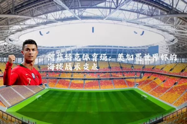 阿兹特克体育场:美加墨世界杯的海拔战术支点