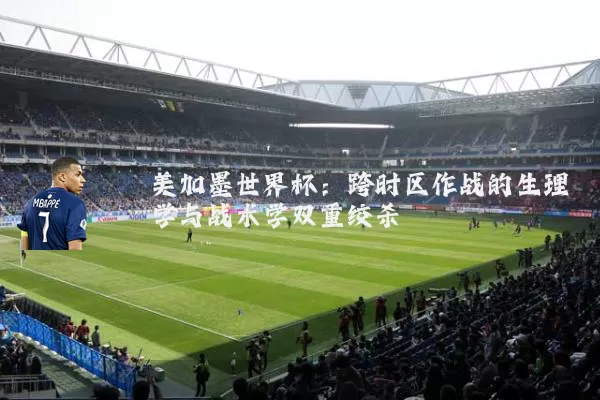 美加墨世界杯：跨时区作战的生理学与战术学双重绞杀