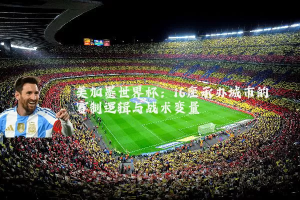 美加墨世界杯:16座承办城市的赛制逻辑与战术变量