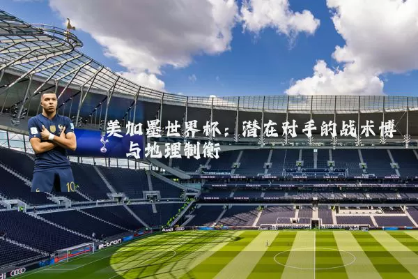 美加墨世界杯:潜在对手的战术博弈与地理制衡