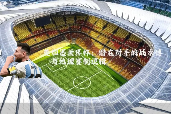 美加墨世界杯：潜在对手的战术博弈与地理赛制逻辑