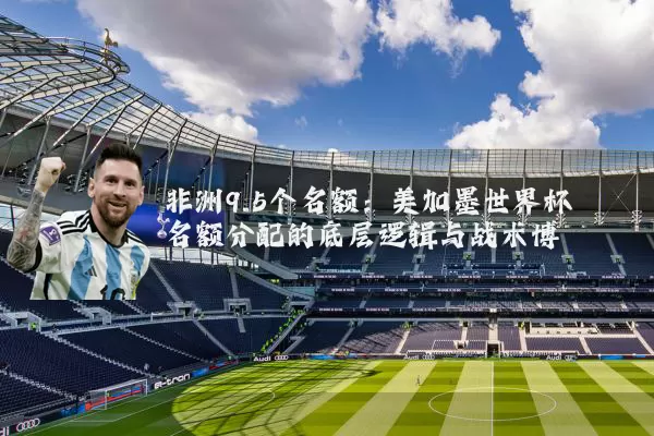 非洲9.5个名额：美加墨世界杯名额分配的底层逻辑与战术博弈