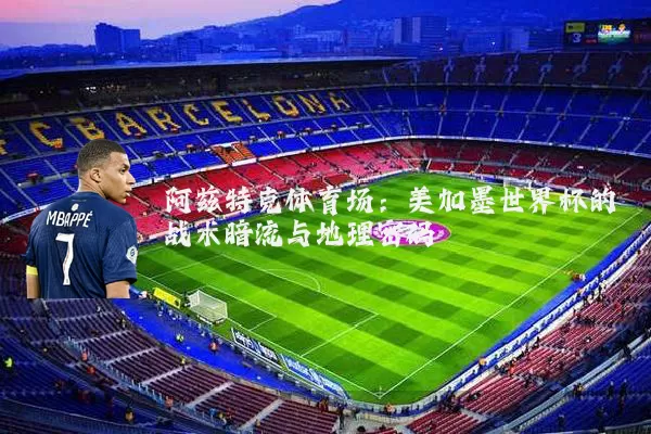 阿兹特克体育场：美加墨世界杯的战术暗流与地理密码