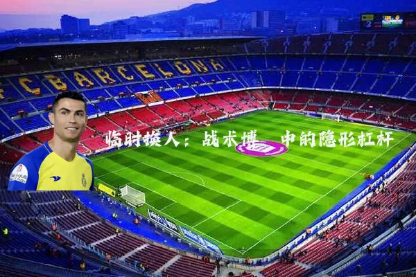 临时换人：战术博弈中的隐形杠杆