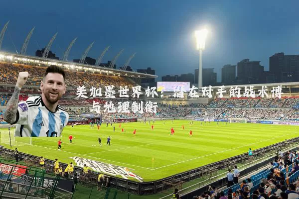 美加墨世界杯:潜在对手的战术博弈与地理制衡
