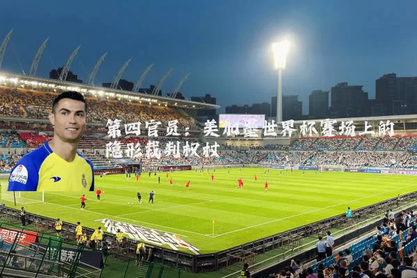 第四官员:美加墨世界杯赛场上的隐形裁判权杖