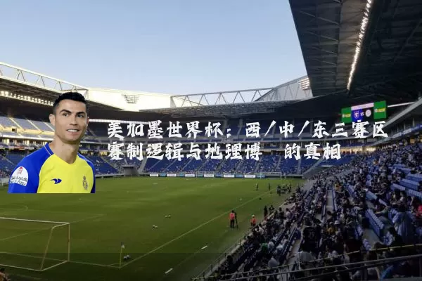 美加墨世界杯：西/中/东三赛区赛制逻辑与地理博弈的真相