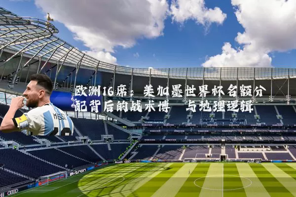 欧洲16席:美加墨世界杯名额分配背后的战术博弈与地理逻辑