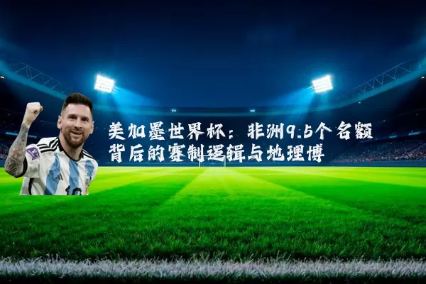 美加墨世界杯：非洲9.5个名额背后的赛制逻辑与地理博弈