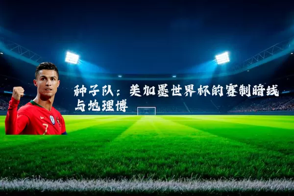 种子队:美加墨世界杯的赛制暗线与地理博弈