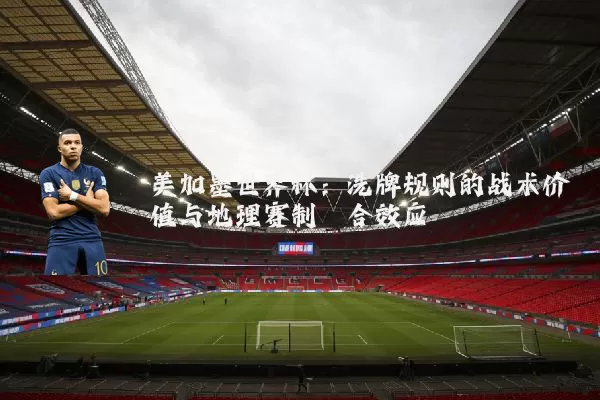 美加墨世界杯：洗牌规则的战术价值与地理赛制耦合效应